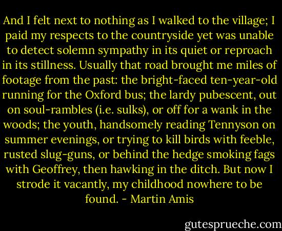 And I felt next to nothing as I walked to the village; I paid my respects to the countryside yet was unable to detect solemn sympathy in its quiet or reproach in its stillness. Usually that road brought me miles of footage from the past: the bright-faced ten-year-old running for the Oxford bus; the lardy pubescent, out on soul-rambles (i.e. sulks), or off for a wank in the woods; the youth, handsomely reading Tennyson on summer evenings, or trying to kill birds with feeble, rusted slug-guns, or behind the hedge smoking fags with Geoffrey, then hawking in the ditch. But now I strode it vacantly, my childhood nowhere to be found. - Martin Amis