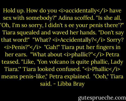 Hold up. How do you <i>accidentally</i> have sex with somebody?" Adina scoffed. "Is she all, 'Oh, I'm so sorry, I didn't s ee your penis there'?"<br /><br />Tiara squealed and waved her hands. "Don't say that word!"<br /><br />"What? <i>Accidentally?</i> Sorry? <i>Penis?"</i><br /><br />"Gah!" Tiara put her fingers in her ears.<br /><br />"What about <i>phallic?"</i> Petra teased. "Like, 'Yon volcano is quite phallic, Lady Tiara.'" Tiara looked confused. "<i>Phallic</i> means penis-like," Petra explained.<br /><br />"Ooh," Tiara said. - Libba Bray