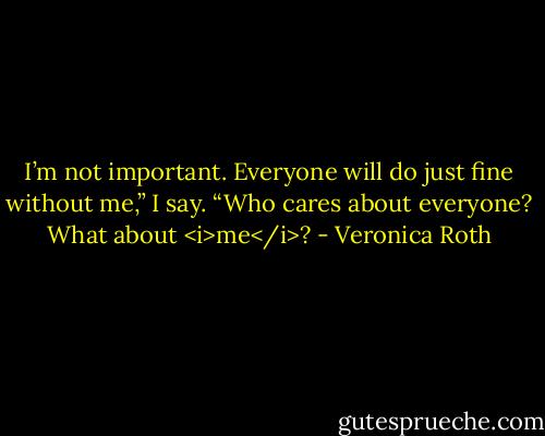 I’m not important. Everyone will do just fine without me,” I say.<br />“Who cares about everyone? What about <i>me</i>? - Veronica Roth