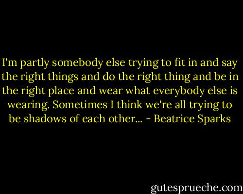 I'm partly somebody else trying to fit in and say the right things and do the right thing and be in the right place and wear what everybody else is wearing. Sometimes I think we're all trying to be shadows of each other... - Beatrice Sparks