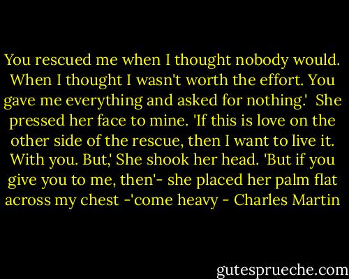 You rescued me when I thought nobody would. When I thought I wasn't worth the effort. You gave me everything and asked for nothing.' <br />She pressed her face to mine.<br />'If this is love on the other side of the rescue, then I want to live it. With you. But,'<br />She shook her head.<br />'But if you give you to me, then'-<br />she placed her palm flat across my chest<br />-'come heavy - Charles Martin