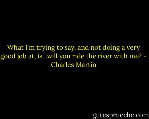 What I'm trying to say, and not doing a very good job at, is...will you ride the river with me? - Charles Martin