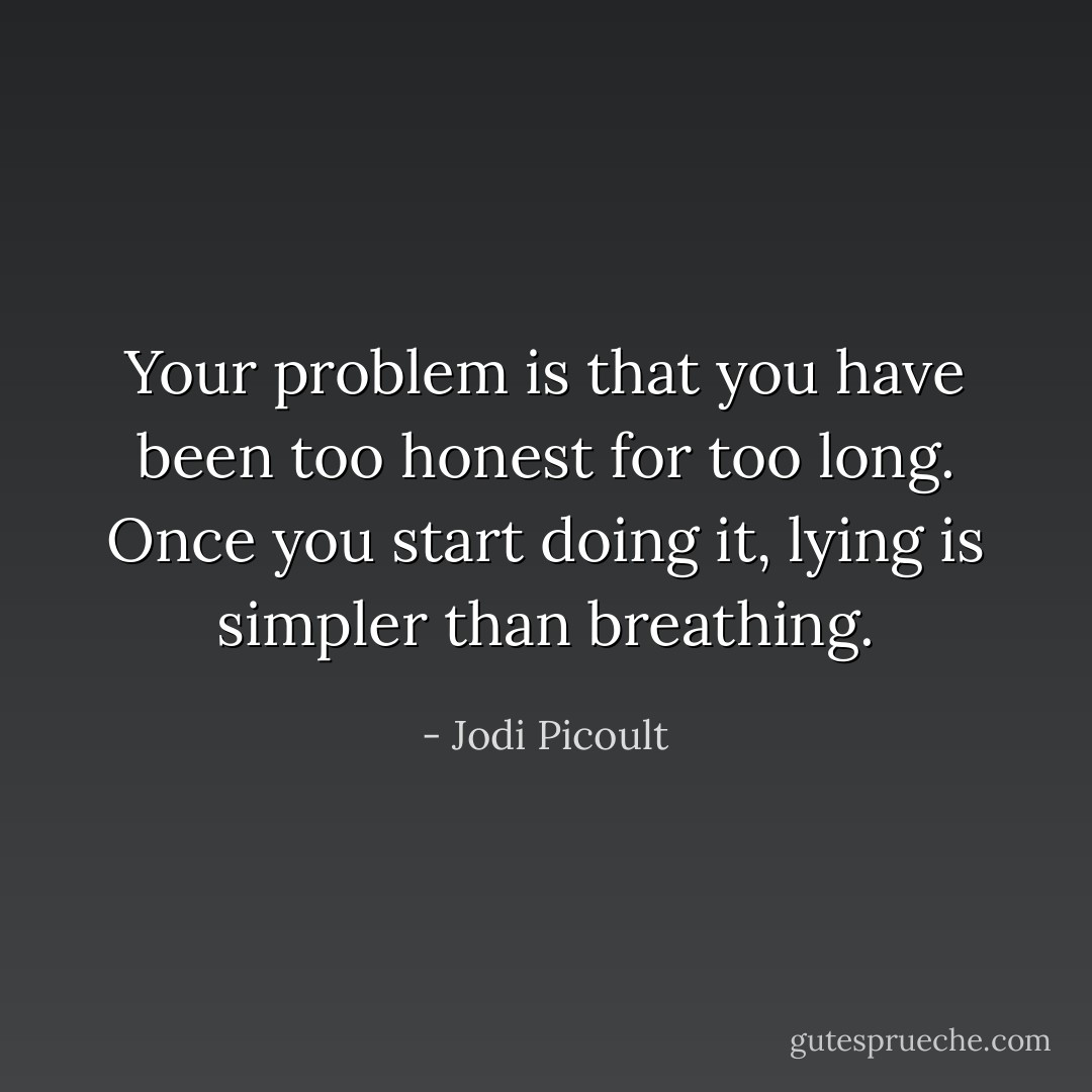 Your problem is that you have been too honest for too long. Once you start doing it, lying is simpler than breathing. - Jodi Picoult