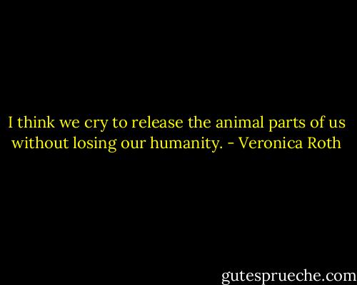 I think we cry to release the animal parts of us without losing our humanity. - Veronica Roth