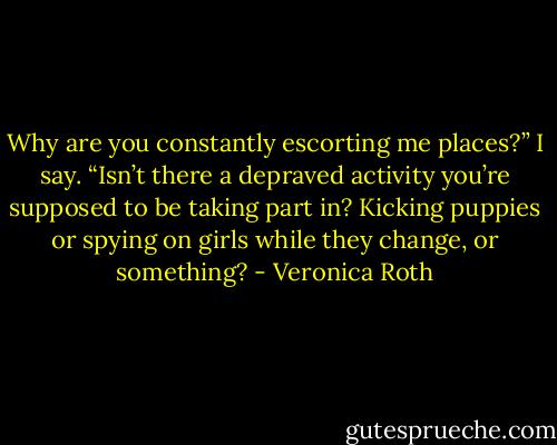 Why are you constantly escorting me places?” I say. “Isn’t there a depraved activity you’re supposed to be taking part in? Kicking puppies or spying on girls while they change, or something? - Veronica Roth
