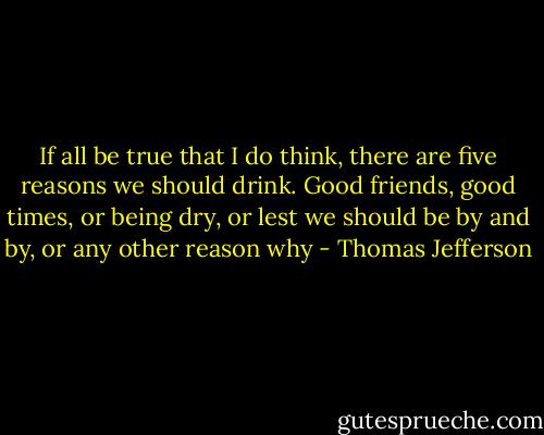If all be true that I do think, there are five reasons we should drink. Good friends, good times, or being dry, or lest we should be by and by, or any other reason why - Thomas Jefferson