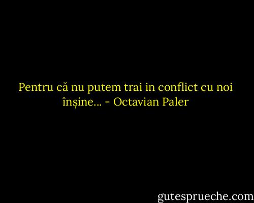 Pentru că nu putem trai in conflict cu noi înșine... - Octavian Paler