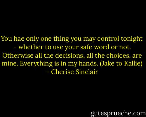 You hae only one thing you may control tonight - whether to use your safe word or not. Otherwise all the decisions, all the choices, are mine. Everything is in my hands. (Jake to Kallie) - Cherise Sinclair