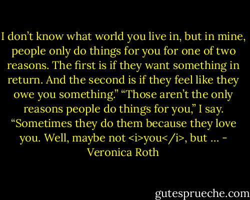 I don’t know what world you live in, but in mine, people only do things for you for one of two reasons. The first is if they want something in return. And the second is if they feel like they owe you something.”<br />“Those aren’t the only reasons people do things for you,” I say. “Sometimes they do them because they love you. Well, maybe not <i>you</i>, but … - Veronica Roth