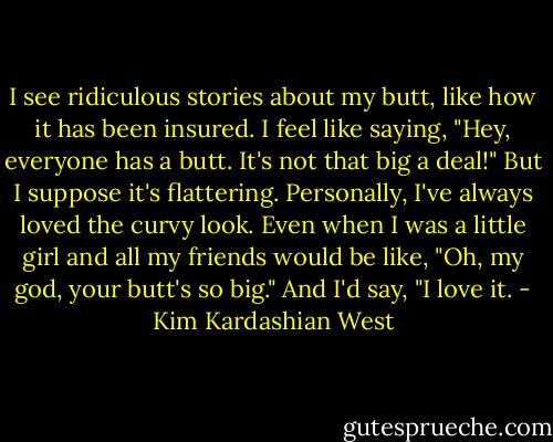 I see ridiculous stories about my butt, like how it has been insured. I feel like saying, "Hey, everyone has a butt. It's not that big a deal!" But I suppose it's flattering. Personally, I've always loved the curvy look. Even when I was a little girl and all my friends would be like, "Oh, my god, your butt's so big." And I'd say, "I love it. - Kim Kardashian West