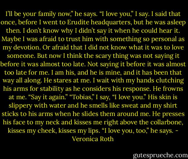 I’ll be your family now,” he says.<br />“I love you,” I say.<br />I said that once, before I went to Erudite headquarters, but he was asleep then. I don’t know why I didn’t say it when he could hear it. Maybe I was afraid to trust him with something so personal as my devotion. Or afraid that I did not know what it was to love someone. But now I think the scary thing was not saying it before it was almost too late. Not saying it before it was almost too late for me.<br />I am his, and he is mine, and it has been that way all along.<br />He stares at me. I wait with my hands clutching his arms for stability as he considers his response.<br />He frowns at me. “Say it again.”<br />“Tobias,” I say, “I love you.”<br />His skin is slippery with water and he smells like sweat and my shirt sticks to his arms when he slides them around me. He presses his face to my neck and kisses me right above the collarbone, kisses my cheek, kisses my lips.<br />“I love you, too,” he says. - Veronica Roth