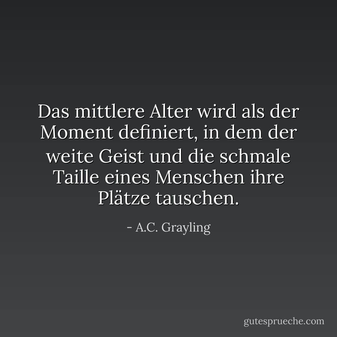 Das mittlere Alter wird als der Moment definiert, in dem der weite Geist und die schmale Taille eines Menschen ihre Plätze tauschen. - A.C. Grayling<