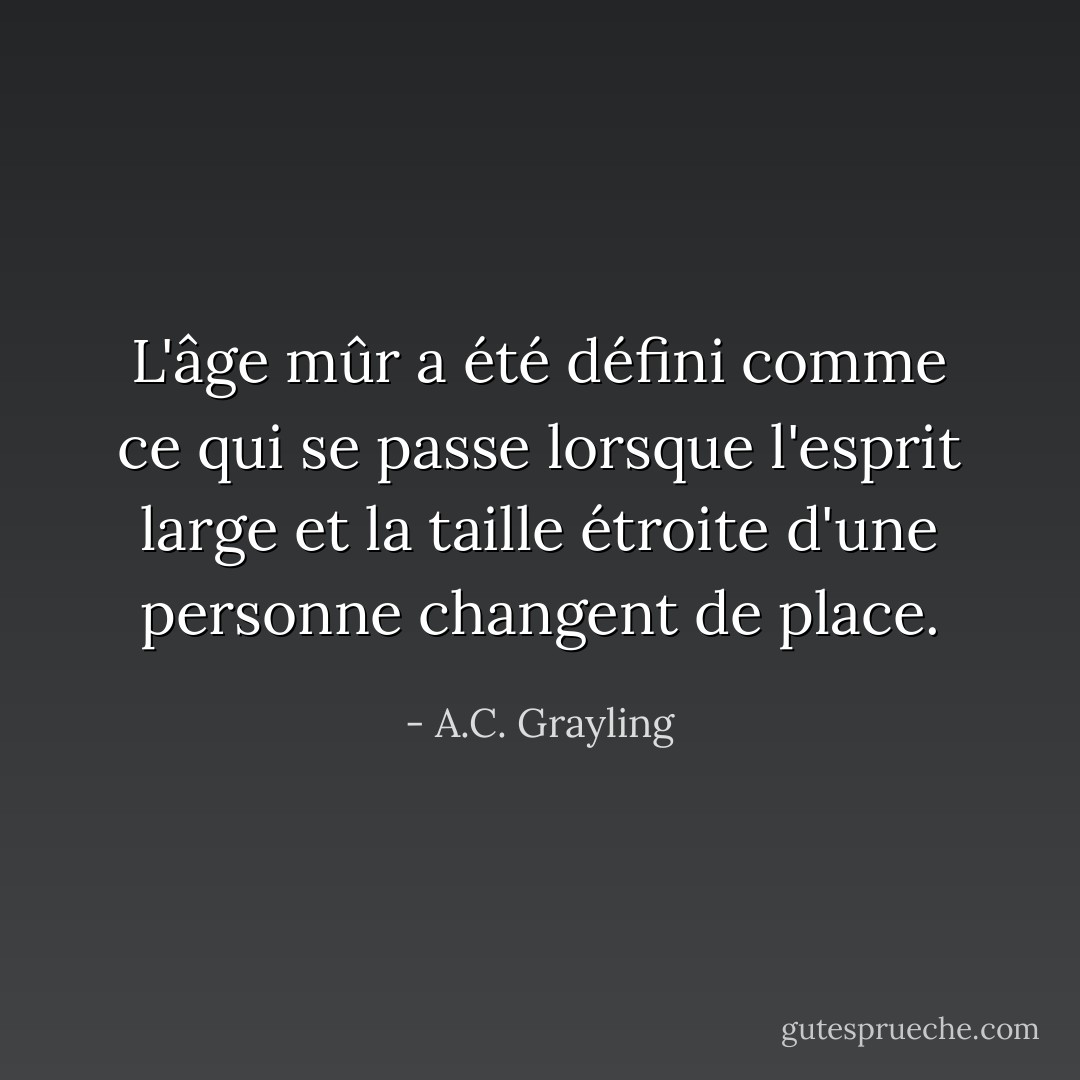 L'âge mûr a été défini comme ce qui se passe lorsque l'esprit large et la taille étroite d'une personne changent de place. - A.C. Grayling