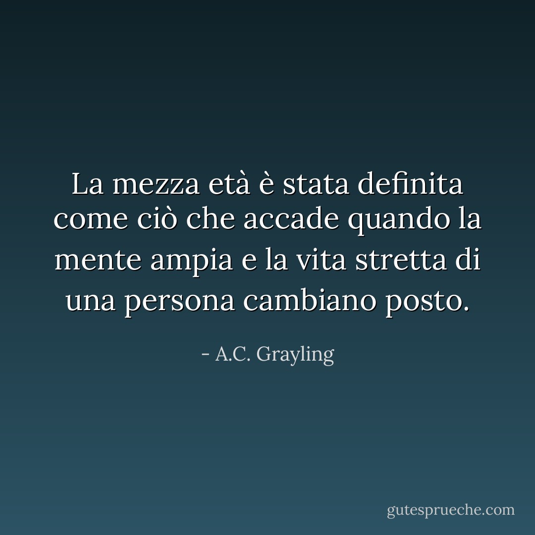 La mezza età è stata definita come ciò che accade quando la mente ampia e la vita stretta di una persona cambiano posto. - A.C. Grayling