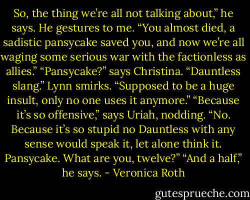 So, the thing we’re all not talking about,” he says. He gestures to me. “You almost died, a sadistic pansycake saved you, and now we’re all waging some serious war with the factionless as allies.”<br />“Pansycake?” says Christina.<br />“Dauntless slang.” Lynn smirks. “Supposed to be a huge insult, only no one uses it anymore.”<br />“Because it’s so offensive,” says Uriah, nodding.<br />“No. Because it’s so stupid no Dauntless with any sense would speak it, let alone think it. Pansycake. What are you, twelve?”<br />“And a half,” he says. - Veronica Roth