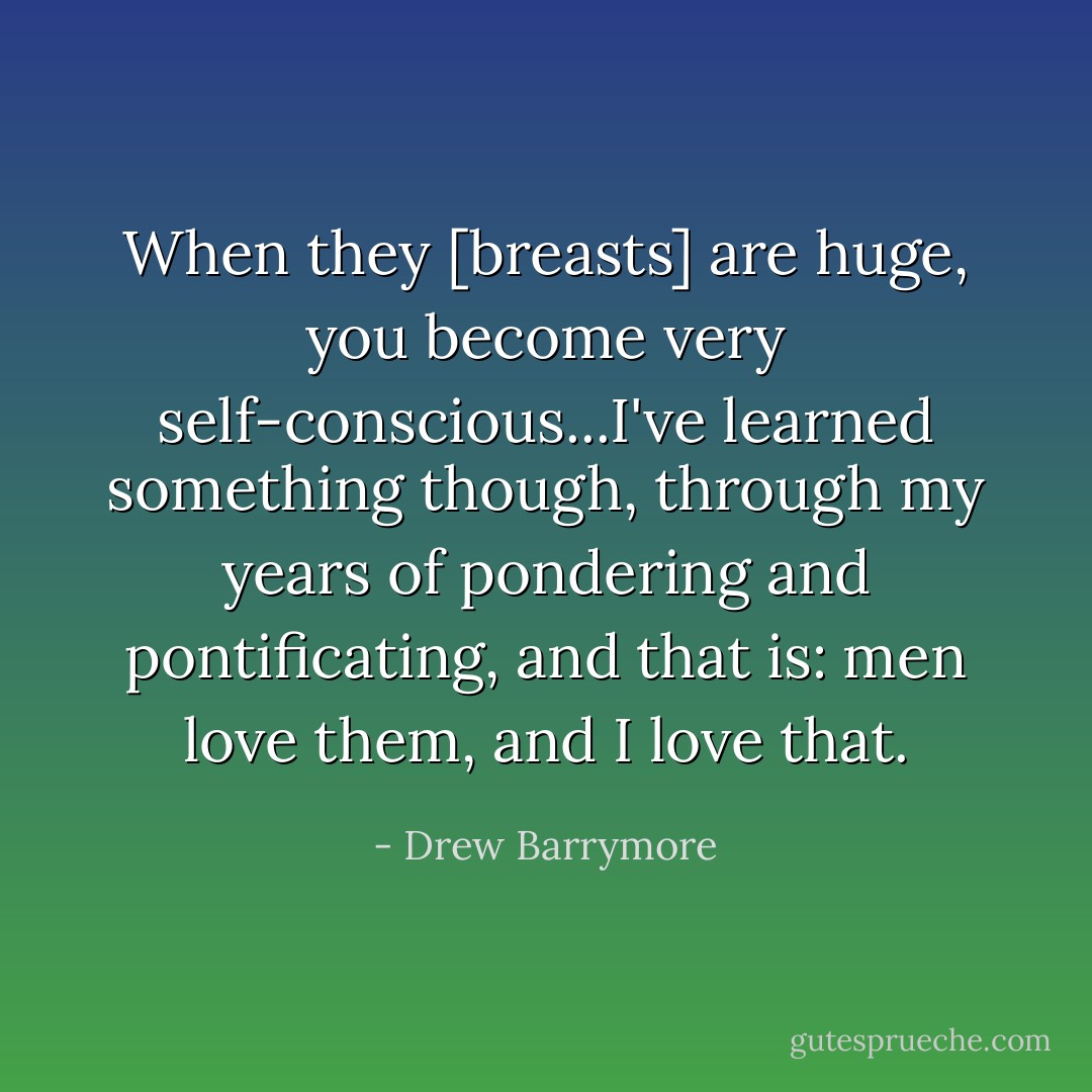 When they [breasts] are huge, you become very self-conscious...I've learned something though, through my years of pondering and pontificating, and that is: men love them, and I love that. - Drew Barrymore