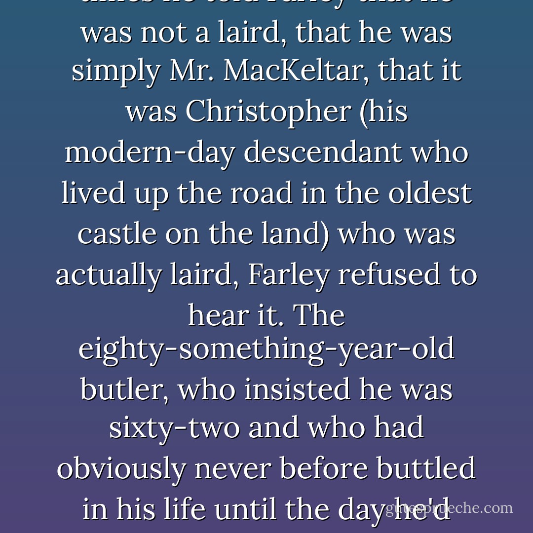 Mister MacKeltar," Drustan corrected for the umpteenth time, with a this-is-really-wearing-thin-but-I'm-determined-to-be-patient smile. No matter how many times he told Farley that he was not a laird, that he was simply Mr. MacKeltar, that it was Christopher (his modern-day descendant who lived up the road in the oldest castle on the land) who was actually laird, Farley refused to hear it. The eighty-something-year-old butler, who insisted he was sixty-two and who had obviously never before buttled in his life until the day he'd arrived on their doorstep, was determined to be a butler to a lord. Period. And he wasn't about to let Drustan interfere with that aspiration. - Karen Marie Moning
