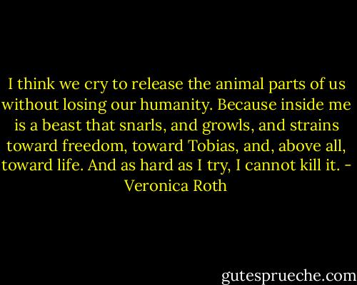 I think we cry to release the animal parts of us without losing our humanity. Because inside me is a beast that snarls, and growls, and strains toward freedom, toward Tobias, and, above all, toward life. And as hard as I try, I cannot kill it. - Veronica Roth
