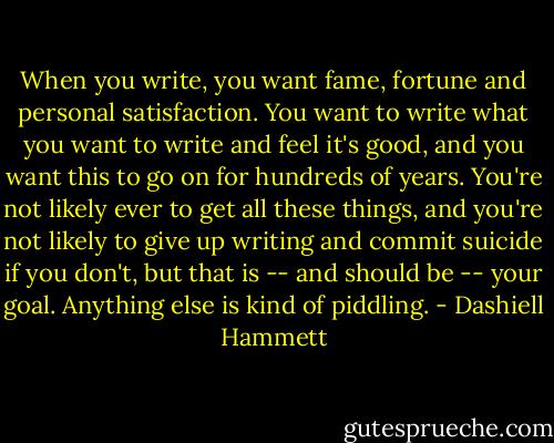 When you write, you want fame, fortune and personal satisfaction. You want to write what you want to write and feel it's good, and you want this to go on for hundreds of years. You're not likely ever to get all these things, and you're not likely to give up writing and commit suicide if you don't, but that is -- and should be -- your goal. Anything else is kind of piddling. - Dashiell Hammett