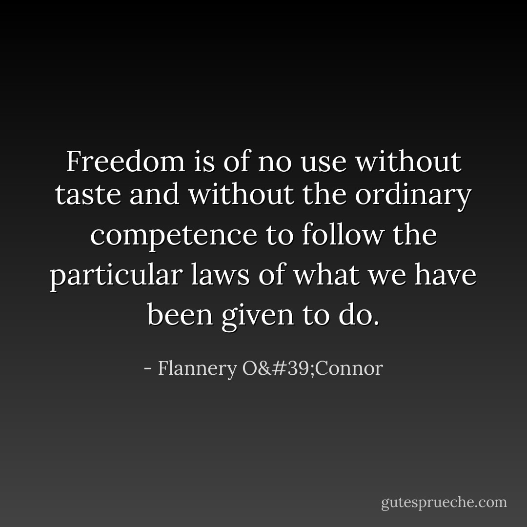 Freedom is of no use without taste and without the ordinary competence to follow the particular laws of what we have been given to do. - Flannery O'Connor