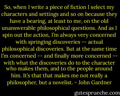 So, when I write a piece of fiction I select my characters and settings and so on because they have a bearing, at least to me, on the old unanswerable philosophical questions. And as I spin out the action, I’m always very concerned with springing discoveries -- actual philosophical discoveries. But at the same time I’m concerned -- and finally more concerned -- with what the discoveries do to the character who makes them, and to the people around him. It’s that that makes me not really a philosopher, but a novelist. - John Gardner