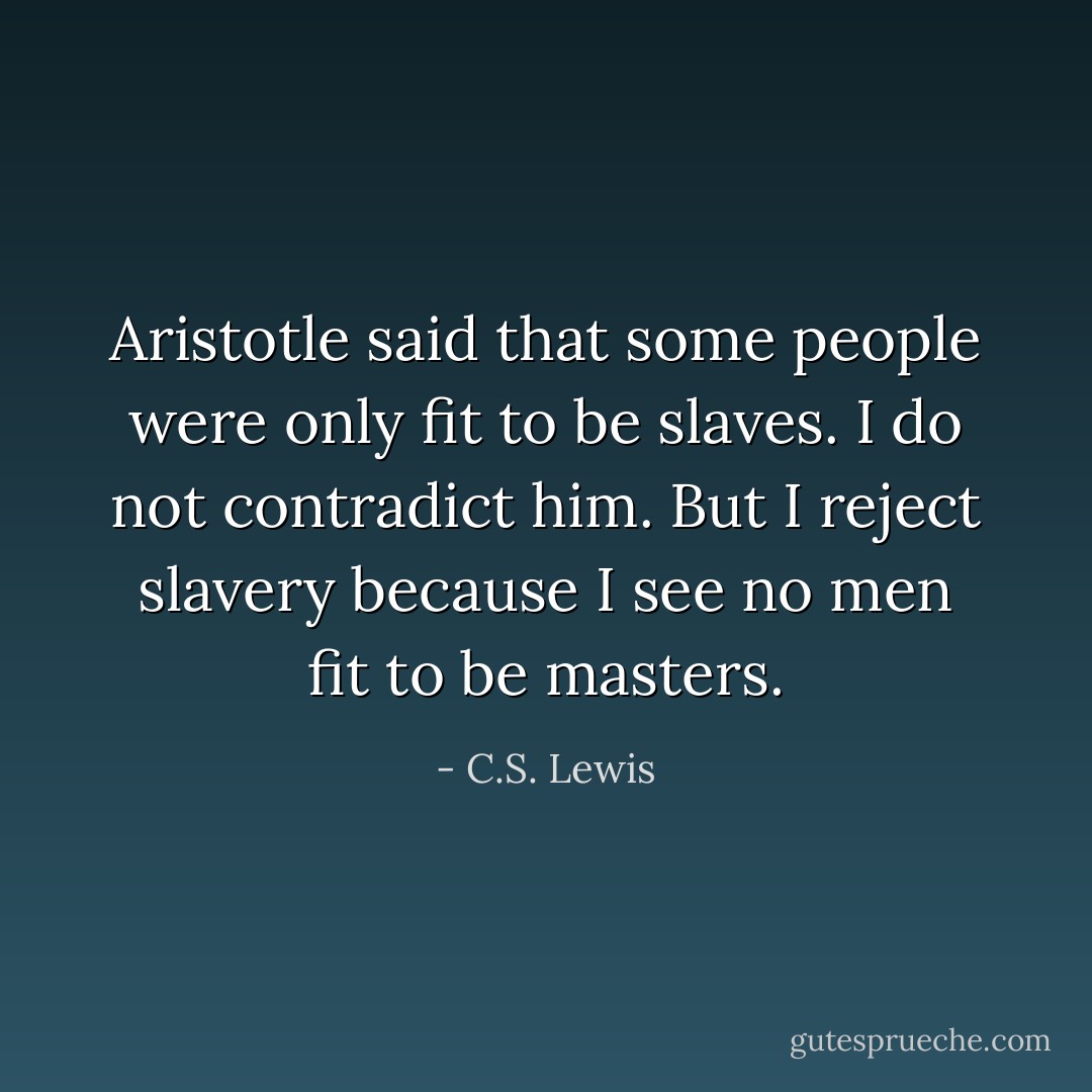 Aristotle said that some people were only fit to be slaves. I do not contradict him. But I reject slavery because I see no men fit to be masters. - C.S. Lewis