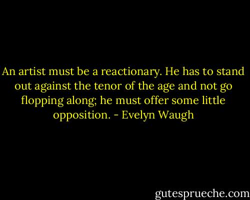 An artist must be a reactionary. He has to stand out against the tenor of the age and not go flopping along; he must offer some little opposition. - Evelyn Waugh