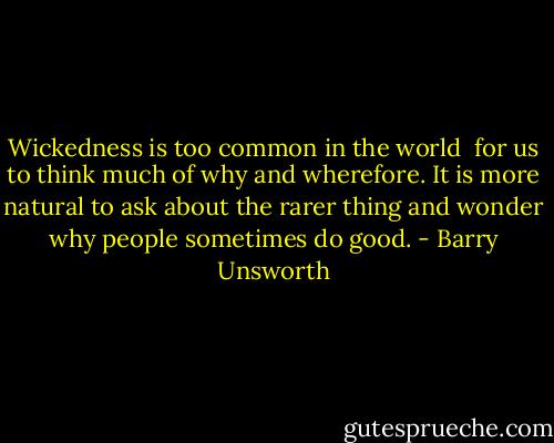 Wickedness is too common in the world <br />for us to think much of why and wherefore.<br />It is more natural to ask about the rarer thing<br />and wonder why people sometimes do good. - Barry Unsworth