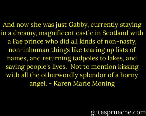 And now she was just Gabby, currently staying in a dreamy, magnificent castle in Scotland with a Fae prince who did all kinds of non-nasty, non-inhuman things like tearing up lists of names, and returning tadpoles to lakes, and saving people's lives. <br />Not to mention kissing with all the otherwordly splendor of a horny angel. - Karen Marie Moning