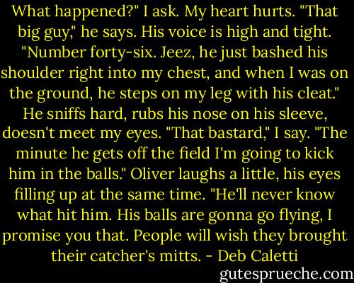 What happened?" I ask. My heart hurts.<br />"That big guy," he says. His voice is high and tight. "Number forty-six. Jeez, he just bashed his shoulder right into my chest, and when I was on the ground, he steps on my leg with his cleat." He sniffs hard, rubs his nose on his sleeve, doesn't meet my eyes.<br />"That bastard," I say. "The minute he gets off the field I'm going to kick him in the balls." Oliver laughs a little, his eyes filling up at the same time. "He'll never know what hit him. His balls are gonna go flying, I promise you that. People will wish they brought their catcher's mitts. - Deb Caletti