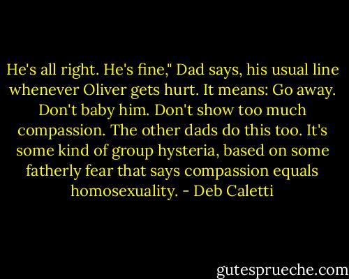 He's all right. He's fine," Dad says, his usual line whenever Oliver gets hurt. It means: Go away. Don't baby him. Don't show too much compassion. The other dads do this too. It's some kind of group hysteria, based on some fatherly fear that says compassion equals homosexuality. - Deb Caletti