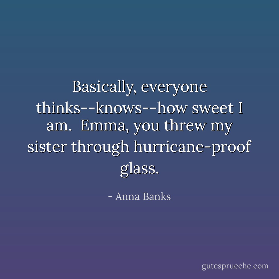 Basically, everyone thinks--knows--how sweet I am.<br /><br />Emma, you threw my sister through hurricane-proof glass. - Anna Banks