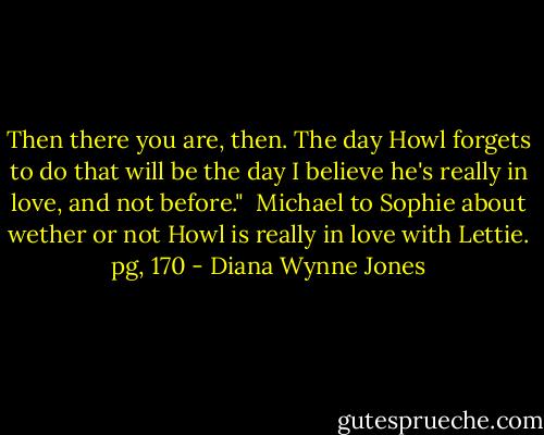 Then there you are, then. The day Howl forgets to do that will be the day I believe he's really in love, and not before." <br />Michael to Sophie about wether or not Howl is really in love with Lettie. pg, 170 - Diana Wynne Jones