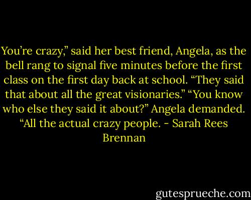 You’re crazy,” said her best friend, Angela, as the bell rang to signal five minutes before the first class on the first day back at school.<br />“They said that about all the great visionaries.”<br />“You know who else they said it about?” Angela demanded. “All the actual crazy people. - Sarah Rees Brennan
