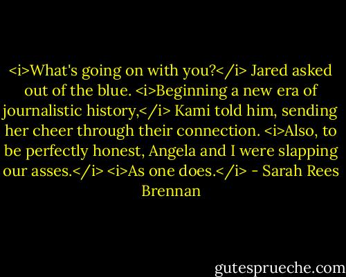 <i>What's going on with you?</i> Jared asked out of the blue.<br /><i>Beginning a new era of journalistic history,</i> Kami told him, sending her cheer through their connection. <i>Also, to be perfectly honest, Angela and I were slapping our asses.</i><br /><i>As one does.</i> - Sarah Rees Brennan