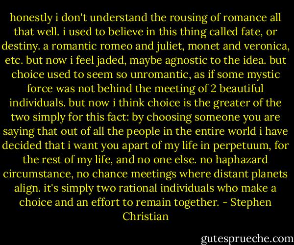 honestly i don't understand the rousing of romance all that well. i used to believe in this thing called fate, or destiny. a romantic romeo and juliet, monet and veronica, etc. but now i feel jaded, maybe agnostic to the idea.<br />but choice used to seem so unromantic, as if some mystic force was not behind the meeting of 2 beautiful individuals. but now i think choice is the greater of the two simply for this fact: by choosing someone you are saying that out of all the people in the entire world i have decided that i want you apart of my life in perpetuum, for the rest of my life, and no one else.<br />no haphazard circumstance, no chance meetings where distant planets align. it's simply two rational individuals who make a choice and an effort to remain together. - Stephen Christian