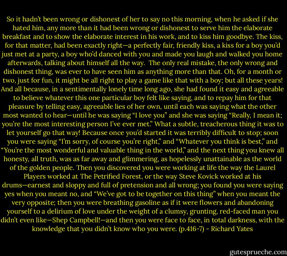 So it hadn’t been wrong or dishonest of her to say no this morning, when he asked if she hated him, any more than it had been wrong or dishonest to serve him the elaborate breakfast and to show the elaborate interest in his work, and to kiss him goodbye. The kiss, for that matter, had been exactly right—a perfectly fair, friendly kiss, a kiss for a boy you’d just met at a party, a boy who’d danced with you and made you laugh and walked you home afterwards, talking about himself all the way.<br /><br />The only real mistake, the only wrong and dishonest thing, was ever to have seen him as anything more than that. Oh, for a month or two, just for fun, it might be all right to play a game like that with a boy; but all these years! And all because, in a sentimentally lonely time long ago, she had found it easy and agreeable to believe whatever this one particular boy felt like saying, and to repay him for that pleasure by telling easy, agreeable lies of her own, until each was saying what the other most wanted to hear—until he was saying “I love you” and she was saying “Really, I mean it; you’re the most interesting person I’ve ever met.” What a subtle, treacherous thing it was to let yourself go that way! Because once you’d started it was terribly difficult to stop; soon you were saying “I’m sorry, of course you’re right,” and “Whatever you think is best,” and “You’re the most wonderful and valuable thing in the world,” and the next thing you knew all honesty, all truth, was as far away and glimmering, as hopelessly unattainable as the world of the golden people. Then you discovered you were working at life the way the Laurel Players worked at The Petrified Forest, or the way Steve Kovick worked at his drums—earnest and sloppy and full of pretension and all wrong; you found you were saying yes when you meant no, and “We’ve got to be together on this thing” when you meant the very opposite; then you were breathing gasoline as if it were flowers and abandoning yourself to a delirium of love under the weight of a clumsy, grunting, red-faced man you didn’t even like—Shep Campbell!—and then you were face to face, in total darkness, with the knowledge that you didn’t know who you were. (p.416-7) - Richard Yates
