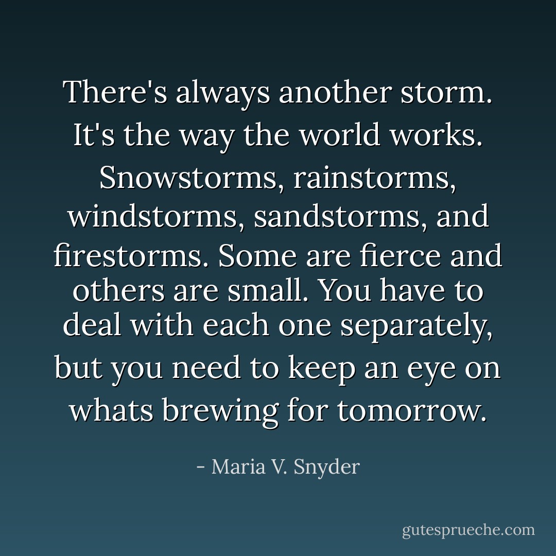 There's always another storm. It's the way the world works. Snowstorms, rainstorms, windstorms, sandstorms, and firestorms. Some are fierce and others are small. You have to deal with each one separately, but you need to keep an eye on whats brewing for tomorrow. - Maria V. Snyder
