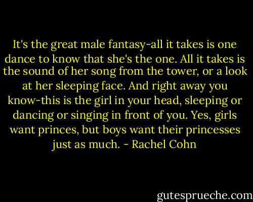 It's the great male fantasy-all it takes is one dance to know that she's the one. All it takes is the sound of her song from the tower, or a look at her sleeping face. And right away you know-this is the girl in your head, sleeping or dancing or singing in front of you. Yes, girls want princes, but boys want their princesses just as much. - Rachel Cohn