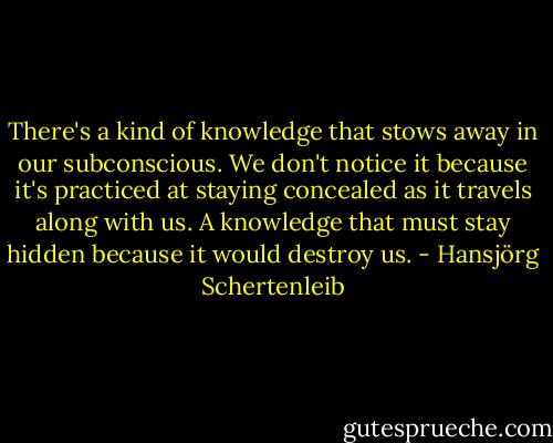 There's a kind of knowledge that stows away in our subconscious. We don't notice it because it's practiced at staying concealed as it travels along with us. A knowledge that must stay hidden because it would destroy us. - Hansjörg Schertenleib