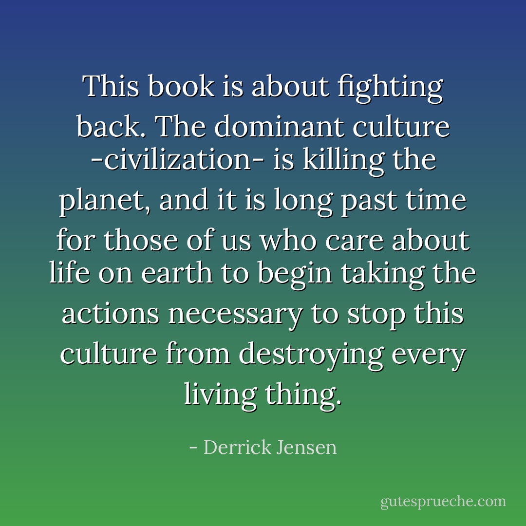 This book is about fighting back. The dominant culture -civilization- is killing the planet, and it is long past time for those of us who care about life on earth to begin taking the actions necessary to stop this culture from destroying every living thing. - Derrick Jensen