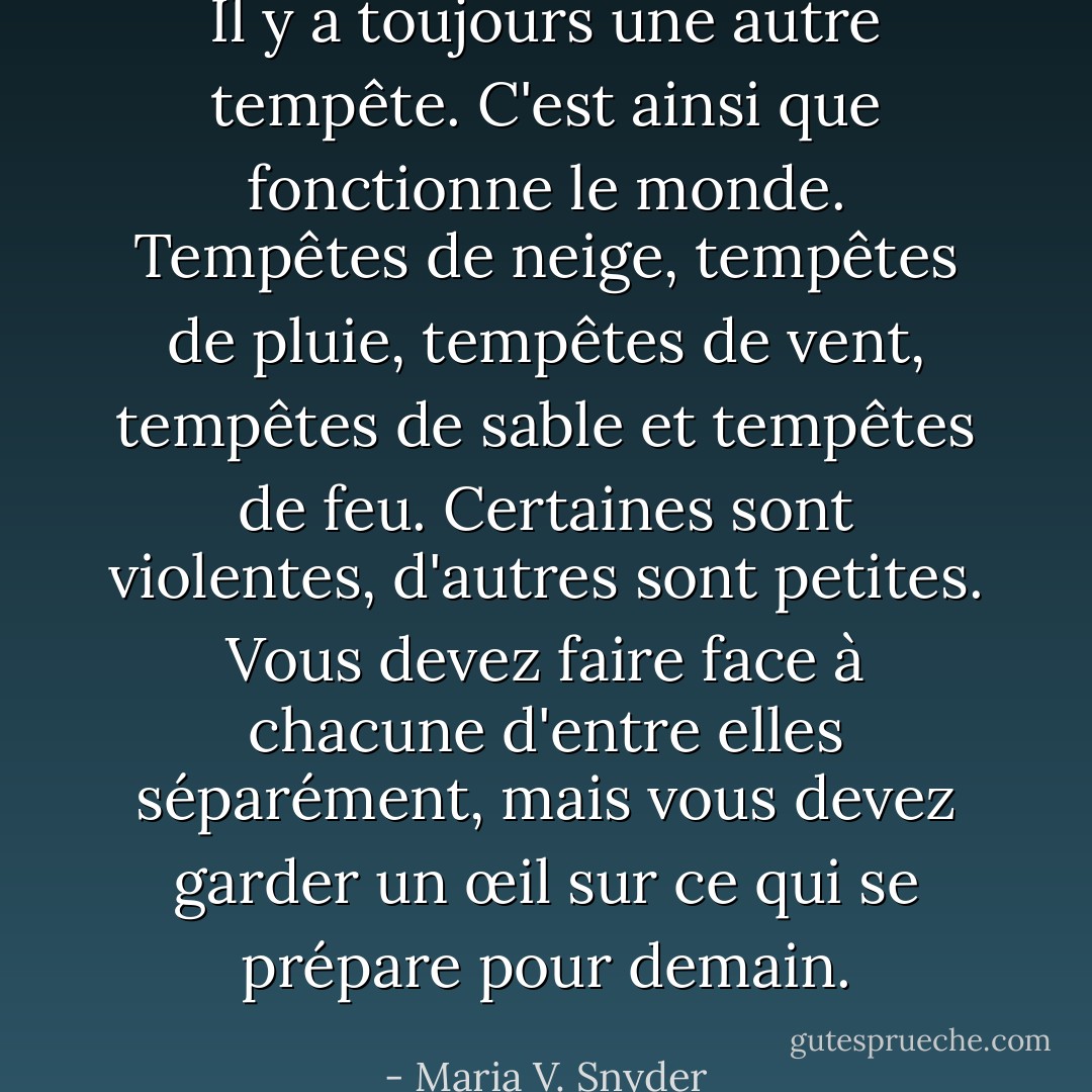 Il y a toujours une autre tempête. C'est ainsi que fonctionne le monde. Tempêtes de neige, tempêtes de pluie, tempêtes de vent, tempêtes de sable et tempêtes de feu. Certaines sont violentes, d'autres sont petites. Vous devez faire face à chacune d'entre elles séparément, mais vous devez garder un œil sur ce qui se prépare pour demain. - Maria V. Snyder