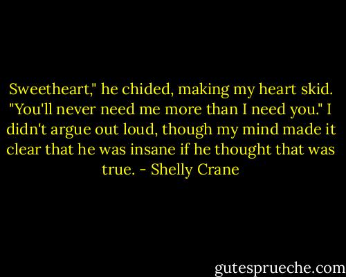Sweetheart," he chided, making my heart skid. "You'll never need me more than I need you." I didn't argue out loud, though my mind made it clear that he was insane if he thought that was true. - Shelly Crane