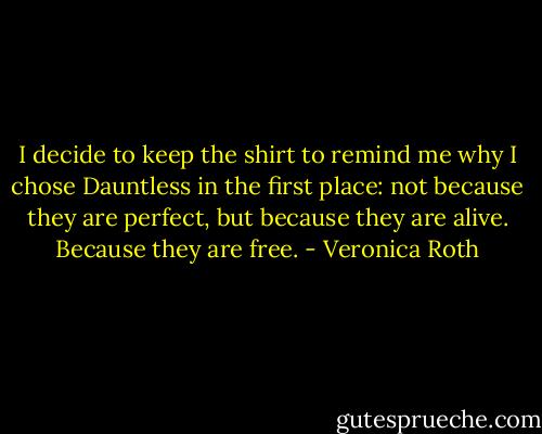 I decide to keep the shirt to remind me why I chose Dauntless in the first place: not because they are perfect, but because they are alive. Because they are free. - Veronica Roth