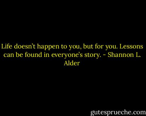 Life doesn’t happen to you, but for you. Lessons can be found in everyone’s story. - Shannon L. Alder