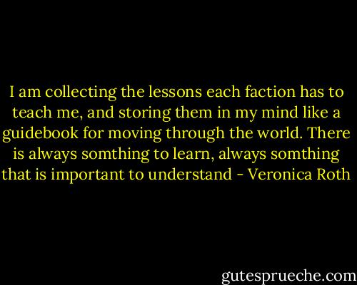 I am collecting the lessons each faction has to teach me, and storing them in my mind like a guidebook for moving through the world. There is always somthing to learn, always somthing that is important to understand - Veronica Roth