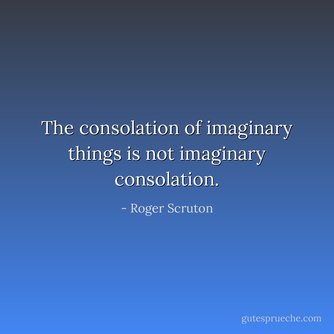 The consolation of imaginary things is not imaginary consolation. - Roger Scruton