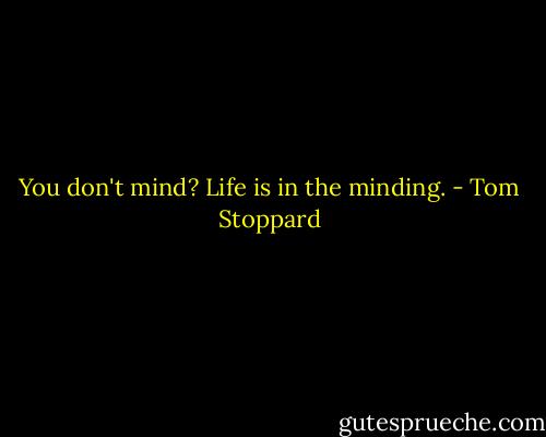 You don't mind? Life is in the minding. - Tom Stoppard