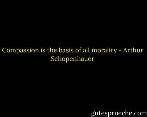 Compassion is the basis of all morality - Arthur Schopenhauer