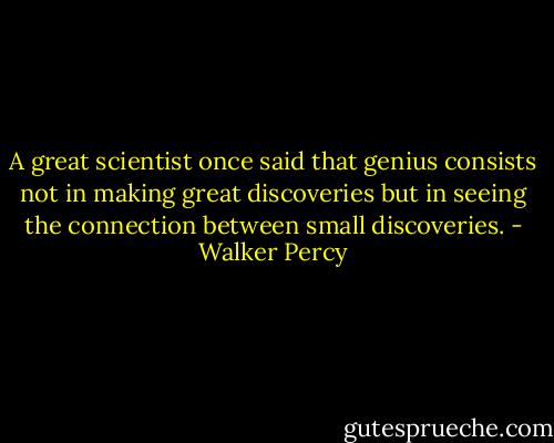 A great scientist once said that genius consists not in making great discoveries but in seeing the connection between small discoveries. - Walker Percy
